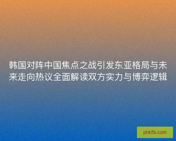 韩国对阵中国焦点之战引发东亚格局与未来走向热议全面解读双方实力与博弈逻辑