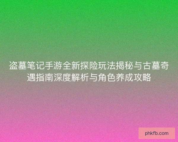 盗墓笔记手游全新探险玩法揭秘与古墓奇遇指南深度解析与角色养成攻略