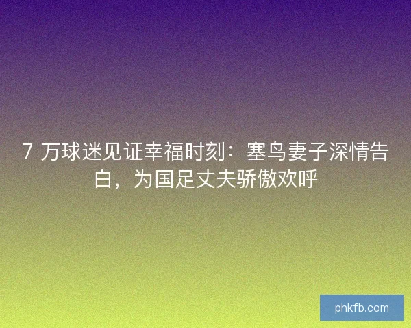 7 万球迷见证幸福时刻：塞鸟妻子深情告白，为国足丈夫骄傲欢呼