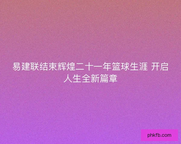 易建联结束辉煌二十一年篮球生涯 开启人生全新篇章