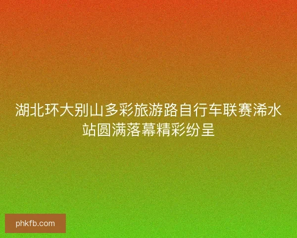 湖北环大别山多彩旅游路自行车联赛浠水站圆满落幕精彩纷呈