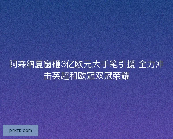 阿森纳夏窗砸3亿欧元大手笔引援 全力冲击英超和欧冠双冠荣耀