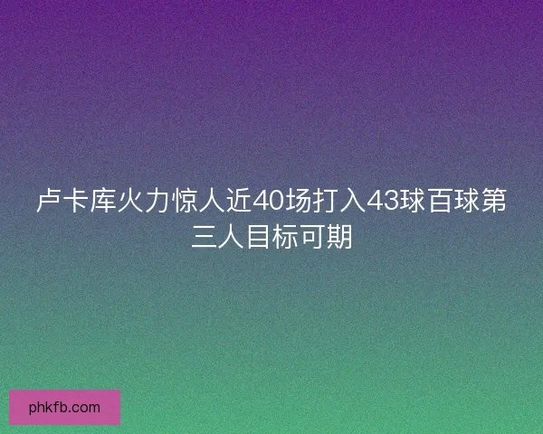 卢卡库火力惊人近40场打入43球百球第三人目标可期