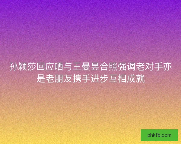 孙颖莎回应晒与王曼昱合照强调老对手亦是老朋友携手进步互相成就